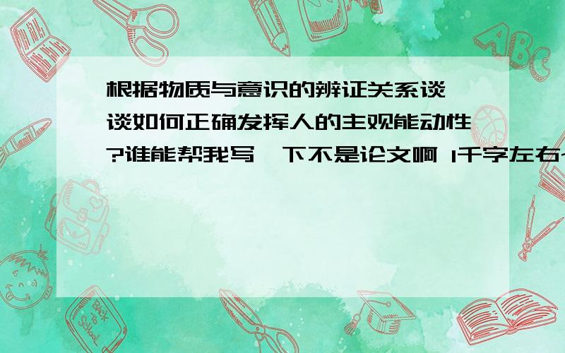 根据物质与意识的辨证关系谈一谈如何正确发挥人的主观能动性?谁能帮我写一下不是论文啊 1千字左右~