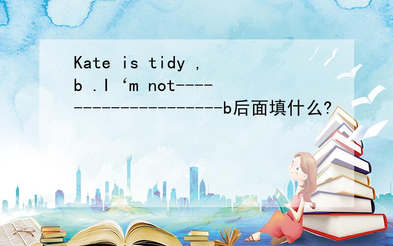 Kate is tidy ,b .I‘m not--------------------b后面填什么?