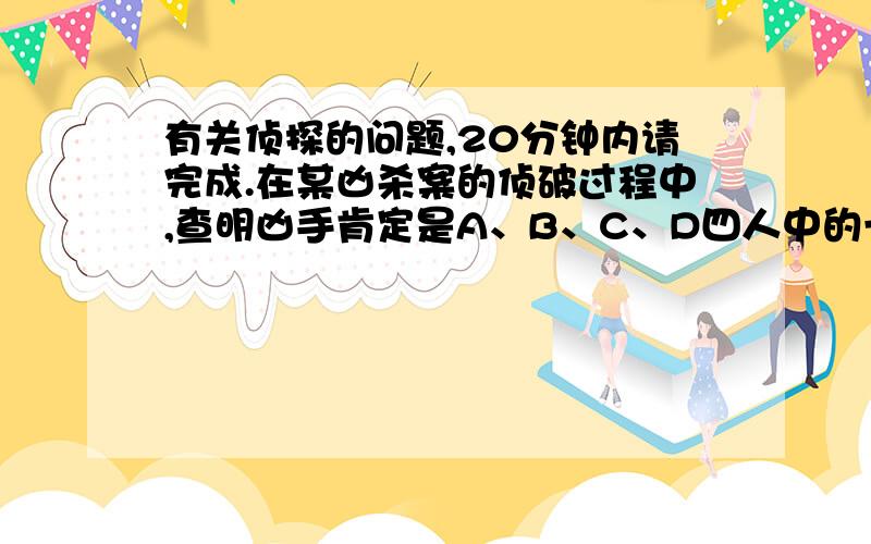 有关侦探的问题,20分钟内请完成.在某凶杀案的侦破过程中,查明凶手肯定是A、B、C、D四人中的一个.在审讯时,他们的口供如下：A：被害人遇杀那天,我在乡下,是不可能作案；B：D是罪犯；C：B