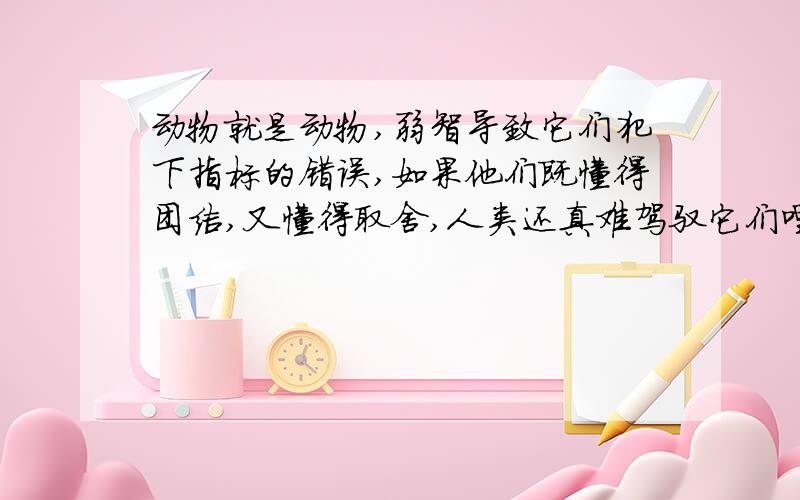 动物就是动物,弱智导致它们犯下指标的错误,如果他们既懂得团结,又懂得取舍,人类还真难驾驭它们哩的体体会是什么？