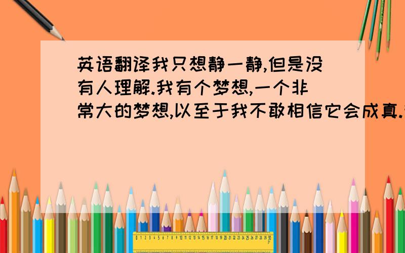 英语翻译我只想静一静,但是没有人理解.我有个梦想,一个非常大的梦想,以至于我不敢相信它会成真.我不爱任何人,也不需要任何人的爱,请不要来烦我.