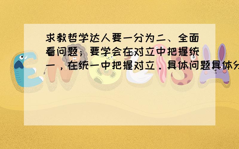 求教哲学达人要一分为二、全面看问题；要学会在对立中把握统一，在统一中把握对立。具体问题具体分析能不能多给一些例子 进行以下对比 做题的时候总是分不清