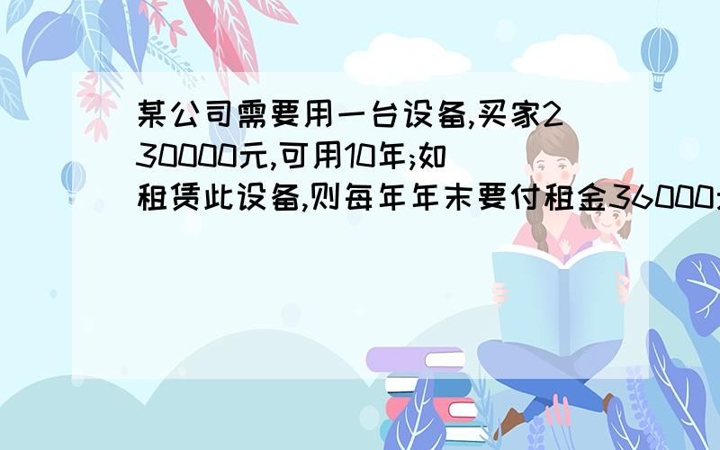 某公司需要用一台设备,买家230000元,可用10年;如租赁此设备,则每年年末要付租金36000元,连续付10年,假定利率为9%,问改公司是购买此设备还是租赁?要详细的过程