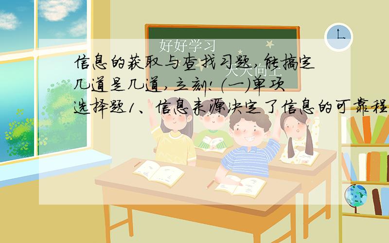 信息的获取与查找习题,能搞定几道是几道,立刻!（一）单项选择题1、信息来源决定了信息的可靠程度,下列哪种信息来源的信息最可靠?（b）A因特网 B亲自进行科学实验C朋友、同学 D报刊杂志