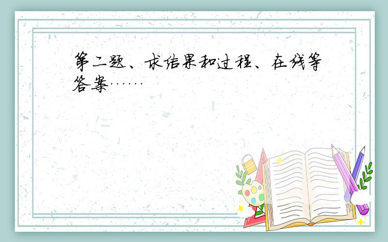 第二题、求结果和过程、在线等答案……