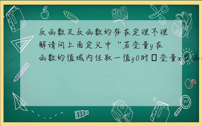 反函数及反函数的存在定理不理解请问上面定义中“若变量y在函数的值域内任取一值y0时变量x在函数的定义域内必有一值x0与之对应”的必有一值是什么意思,是有且只有一值还是至少