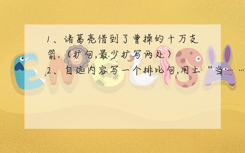 1、诸葛亮借到了曹操的十万支箭.（扩句,最少扩写两处） 2、自远内容写一个排比句,用上“当……时”这组词语. 3、听到我们班被评为“北京市优秀班集体”的消息,全班同学不情不自禁地热