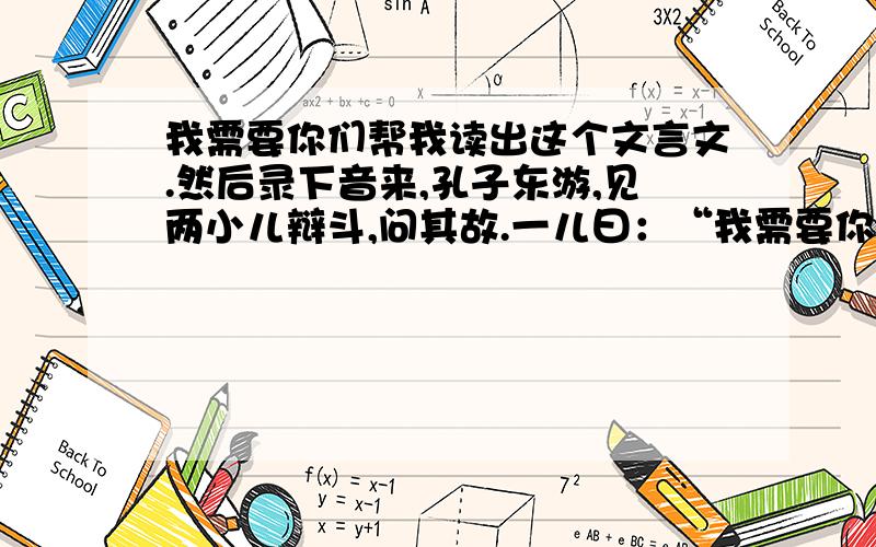 我需要你们帮我读出这个文言文.然后录下音来,孔子东游,见两小儿辩斗,问其故.一儿曰：“我需要你们帮我读出这个文言文.然后录下音来,孔子东游,见两小儿辩斗,问其故.一儿曰：“我以日始