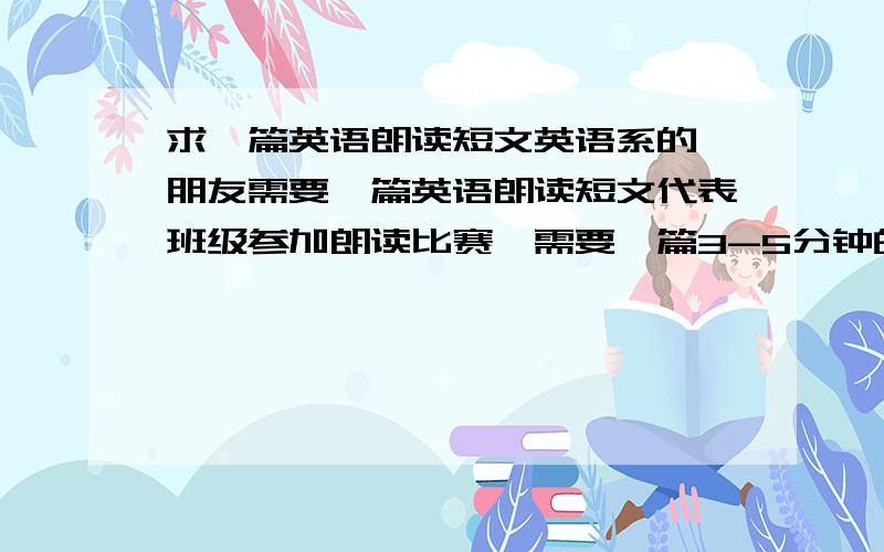 求一篇英语朗读短文英语系的一朋友需要一篇英语朗读短文代表班级参加朗读比赛,需要一篇3-5分钟的朗读短文,需要感人,并符合专业水平的短文,求英语帝出现~必须吸引人,不然就幽默,不然就