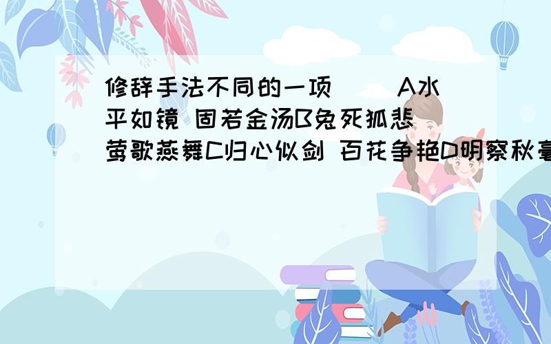 修辞手法不同的一项（ ）A水平如镜 固若金汤B兔死狐悲 莺歌燕舞C归心似剑 百花争艳D明察秋毫 千钧一发