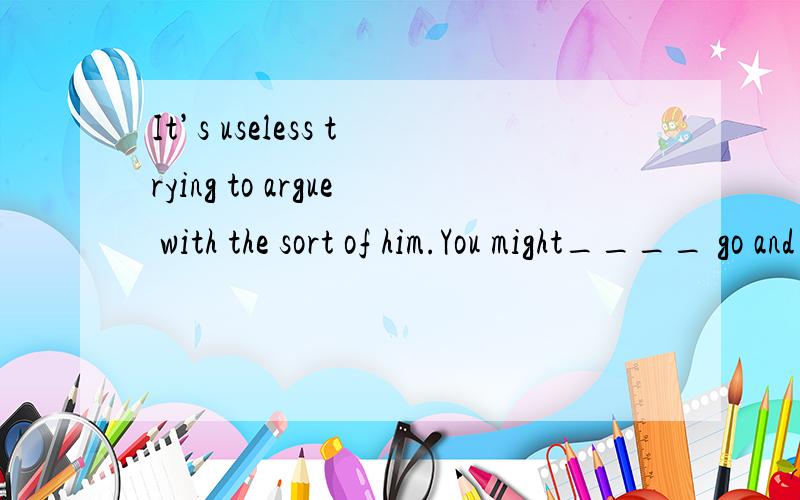 It’s useless trying to argue with the sort of him.You might____ go and stand upon the beach and argue with the sea.    A as well                     B also                       C.as if                      D. as well as