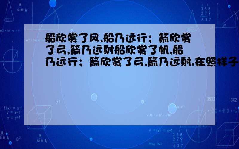 船欣赏了风,船乃远行；箭欣赏了弓,箭乃远射船欣赏了帆,船乃远行；箭欣赏了弓,箭乃远射.在照样子写?快点…迟一点就不行啦!抓紧时间回答,越晚悬赏分就越少!*——*