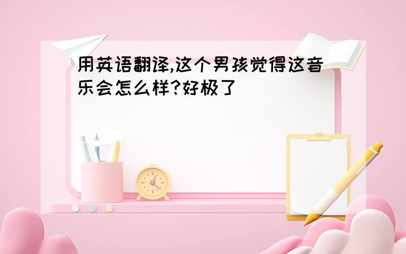 用英语翻译,这个男孩觉得这音乐会怎么样?好极了