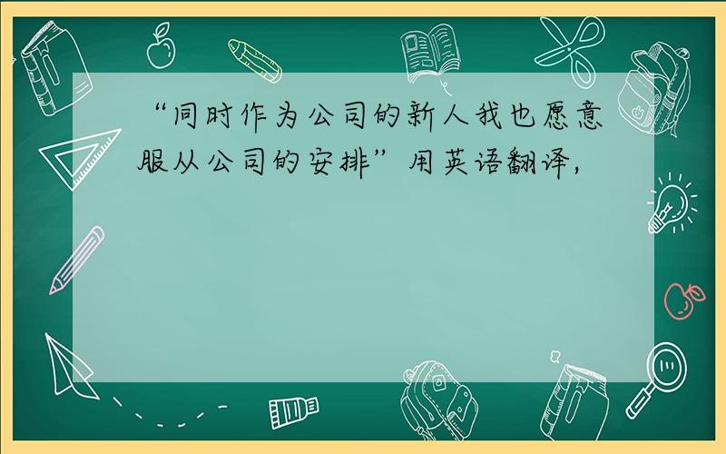 “同时作为公司的新人我也愿意服从公司的安排”用英语翻译,