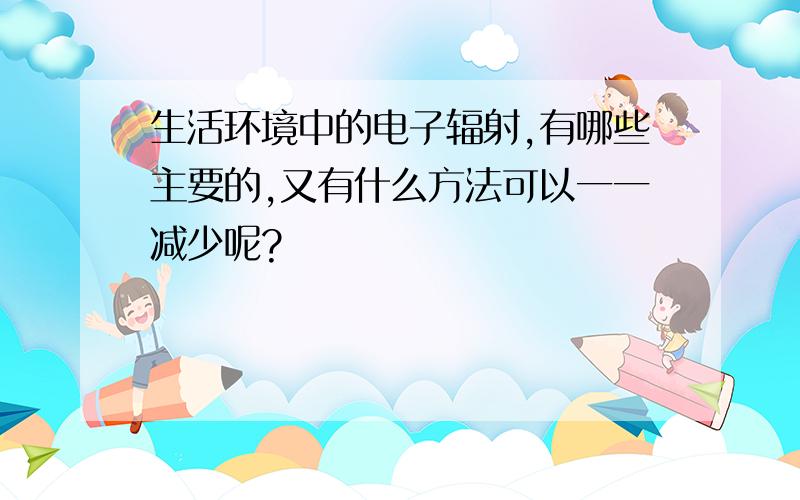 生活环境中的电子辐射,有哪些主要的,又有什么方法可以一一减少呢?