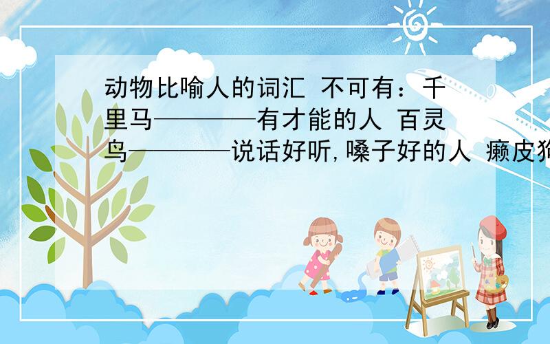 动物比喻人的词汇 不可有：千里马————有才能的人 百灵鸟————说话好听,嗓子好的人 癞皮狗————最少3个!