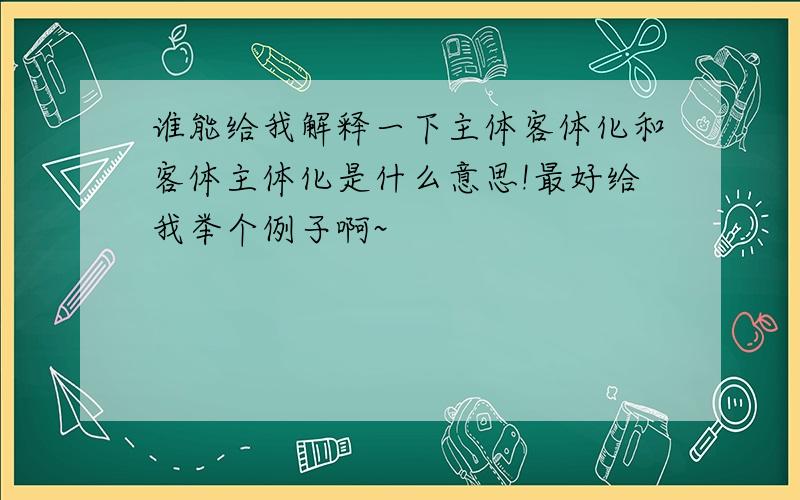 谁能给我解释一下主体客体化和客体主体化是什么意思!最好给我举个例子啊~