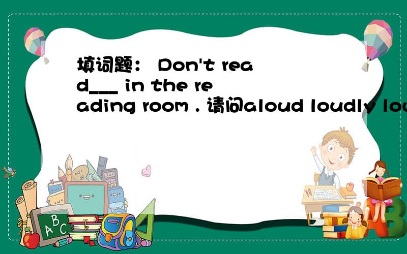 填词题： Don't read___ in the reading room . 请问aloud loudly loud 都能吗? 我看loud 也有可以作副