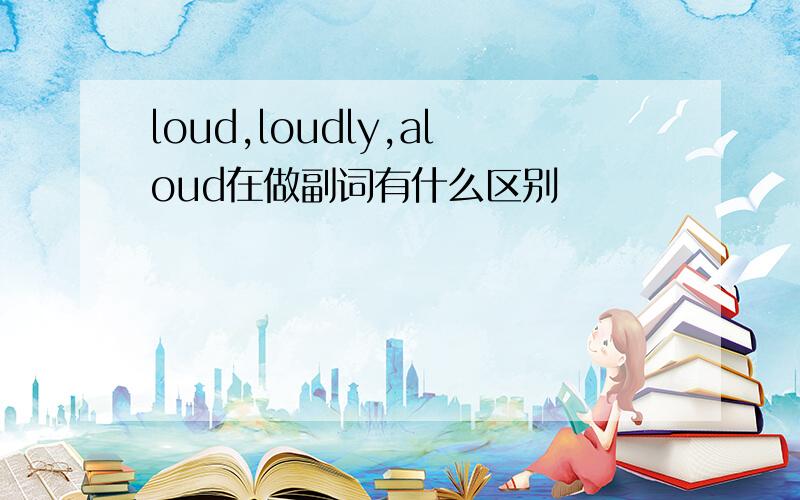 loud,loudly,aloud在做副词有什么区别