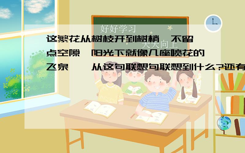 这繁花从树枝开到树梢,不留一点空隙,阳光下就像几座喷花的飞泉……从这句联想句联想到什么?还有：照样子写词语呼朋引伴“吹面不寒杨柳风”这句话写出了（ ）.制约的意思是（ ）.从这