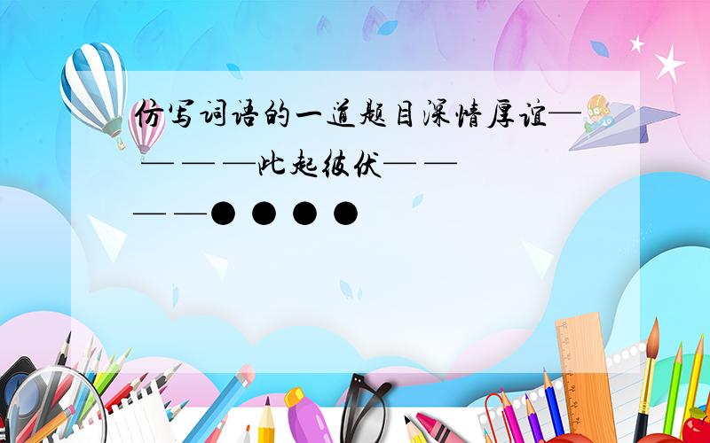 仿写词语的一道题目深情厚谊— — — —此起彼伏— — — —● ● ● ●