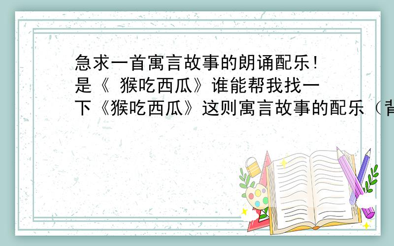 急求一首寓言故事的朗诵配乐!是《 猴吃西瓜》谁能帮我找一下《猴吃西瓜》这则寓言故事的配乐（背景音乐）呢?朗诵用的,这两天急要