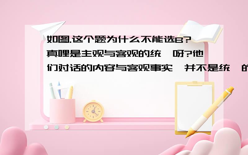 如图.这个题为什么不能选B?真哩是主观与客观的统一呀?他们对话的内容与客观事实,并不是统一的.为什么不能选?