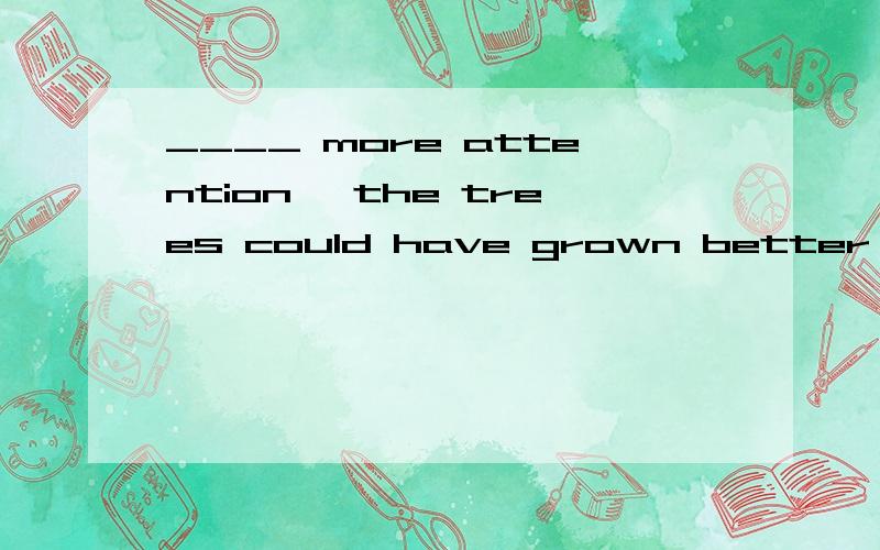 ____ more attention ,the trees could have grown better .A .Given B .Togive C .Giving D .Having given