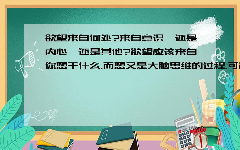 欲望来自何处?来自意识,还是内心,还是其他?欲望应该来自你想干什么，而想又是大脑思维的过程，可欲望吧感觉不是来源于大脑，所以具体应该来自哪里？具体一点。