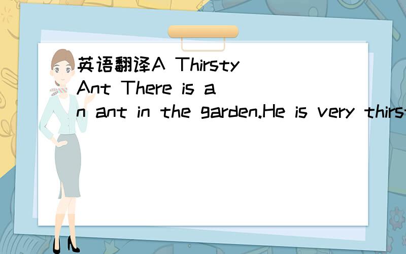 英语翻译A Thirsty Ant There is an ant in the garden.He is very thirsty.He works all theday.And he doesn't drink any water since(自从）this morning.He runs here and there to look for some water .But he can't find any.Suddenly a large drop of wa