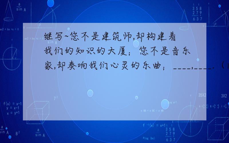 继写~您不是建筑师,却构建着我们的知识的大厦；您不是音乐家,却奏响我们心灵的乐曲；____,____.（内容相应,句式相同）