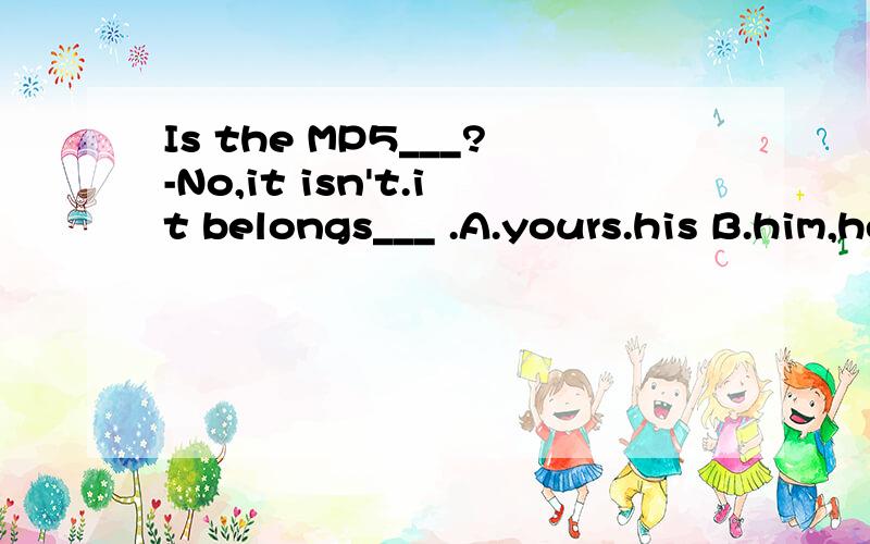 Is the MP5___?-No,it isn't.it belongs___ .A.yours.his B.him,her.C.her,me Dhis;herIs the MP5___?-No,it isn't.it belongs to___ .A.yours.his B.him,her.C.her,me Dhis;her