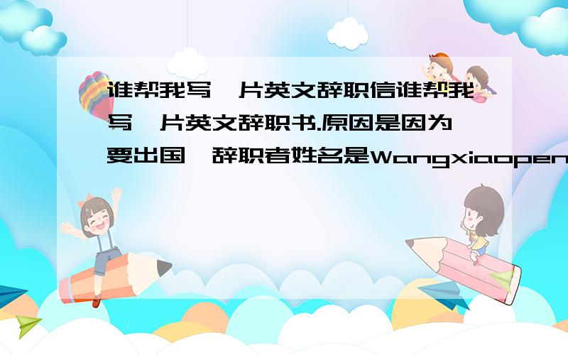 谁帮我写一片英文辞职信谁帮我写一片英文辞职书.原因是因为要出国,辞职者姓名是Wangxiaopeng公司名子是FOXCONN.要感谢公司锻炼了我吃苦耐劳的精神,增长了知识分.