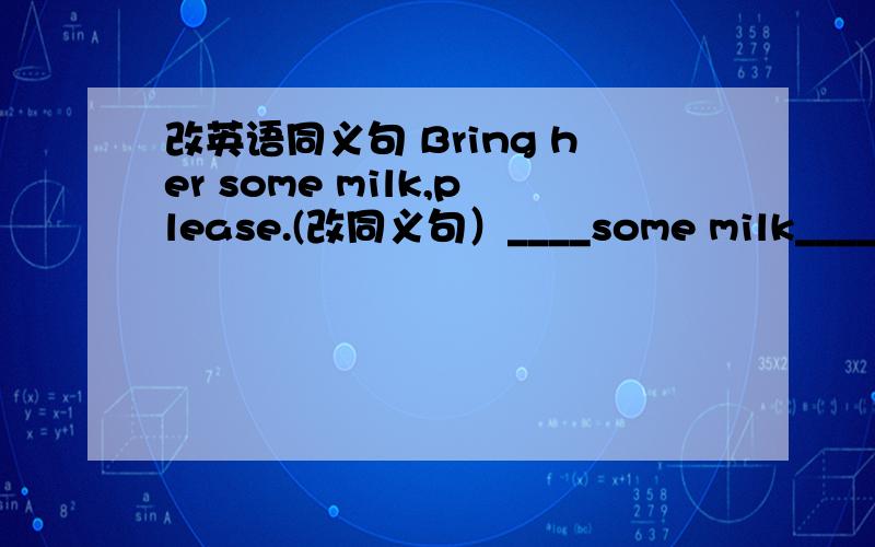 改英语同义句 Bring her some milk,please.(改同义句）____some milk______ ______,please.每空一词,并说明方法