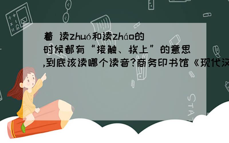 着 读zhuó和读zháo的时候都有“接触、挨上”的意思,到底该读哪个读音?商务印书馆《现代汉语词典》第6版第1644页,读zháo,有“接触、挨上”的意思.第1719页,读zhuó,也有“接触、挨上”的意思