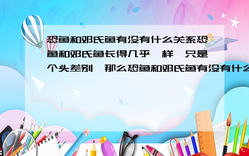 恐鱼和邓氏鱼有没有什么关系恐鱼和邓氏鱼长得几乎一样,只是个头差别,那么恐鱼和邓氏鱼有没有什么联系