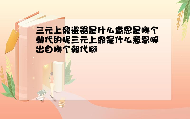 三元上鼎瓷器是什么意思是哪个朝代的呢三元上鼎是什么意思啊出自哪个朝代啊