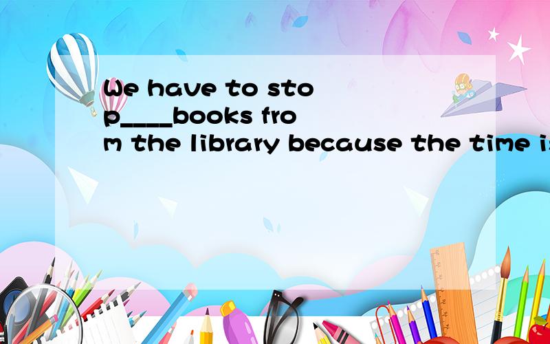 We have to stop____books from the library because the time is going to be up.A.to borrowB.borrowingC.to lendD.lend