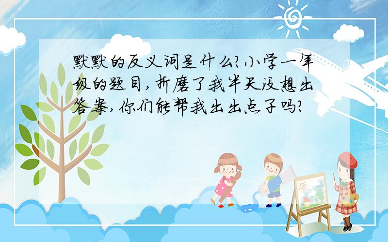 默默的反义词是什么?小学一年级的题目,折磨了我半天没想出答案,你们能帮我出出点子吗?