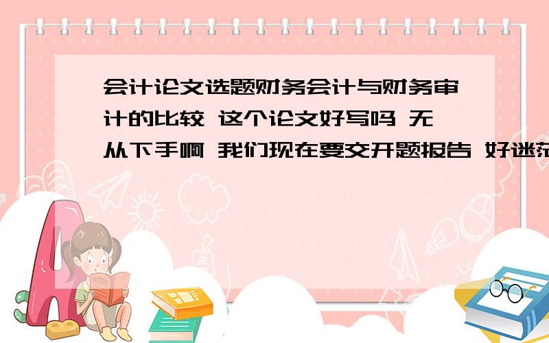 会计论文选题财务会计与财务审计的比较 这个论文好写吗 无从下手啊 我们现在要交开题报告 好迷茫啊