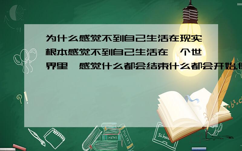 为什么感觉不到自己生活在现实根本感觉不到自己生活在一个世界里,感觉什么都会结束什么都会开始.但也不是觉得自己生活在梦里.就是感觉很虚幻.为什么我没有看这部电影 我的意思很单