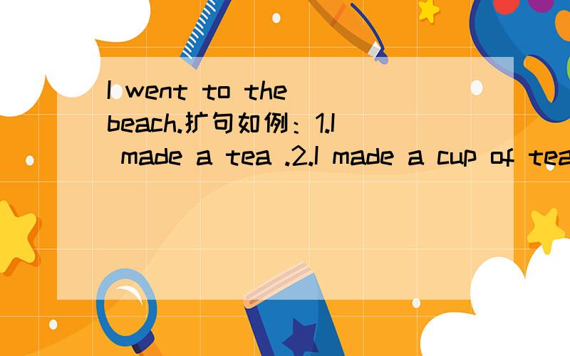 I went to the beach.扩句如例：1.I made a tea .2.I made a cup of tea .3.I made a nice.hot cup of tea.4.I made a nice .hot cup of strong tea.5.I made myself a nice .hot cup of strong tea..越多越好!