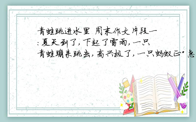 青蛙跳进水里 周末作文片段一：夏天到了,下起了雷雨,一只青蛙蹦来跳去,高兴极了,一只蚂蚁正