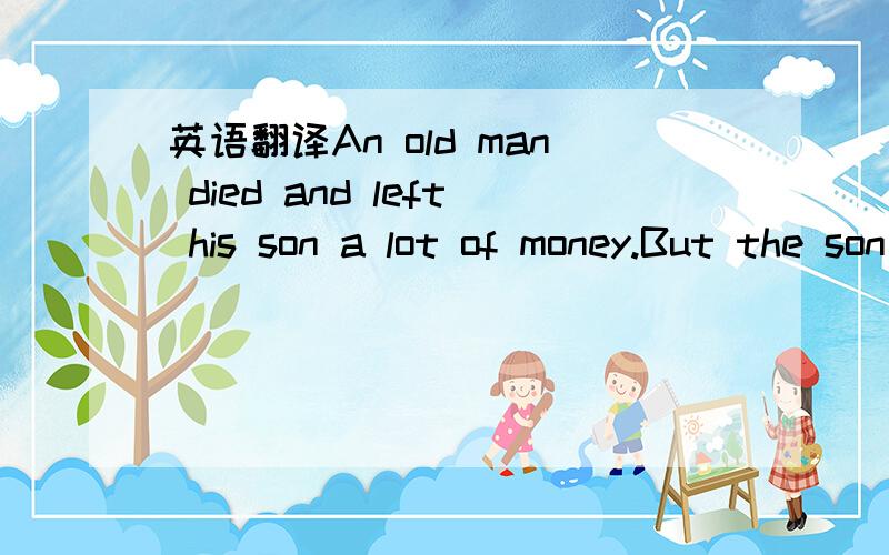 英语翻译An old man died and left his son a lot of money.But the son was a foolish young man,and he quickly spent all the money,so that soon hehad nothing left.Of course ,when that happened,all his friends lefthim.When he was quite poor and alone,