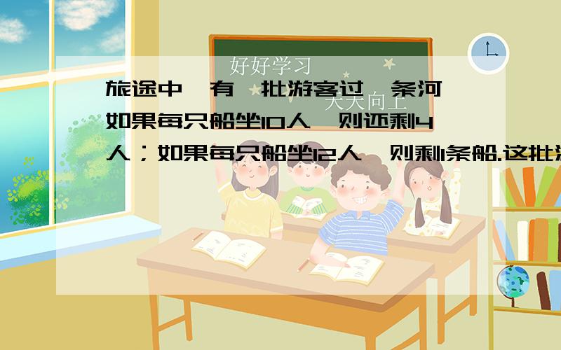 旅途中,有一批游客过一条河,如果每只船坐10人,则还剩4人；如果每只船坐12人,则剩1条船.这批游客多少人?几只船?方程解过程写清求什么