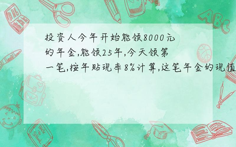 投资人今年开始能领8000元的年金,能领25年,今天领第一笔,按年贴现率8%计算,这笔年金的现值是多少?