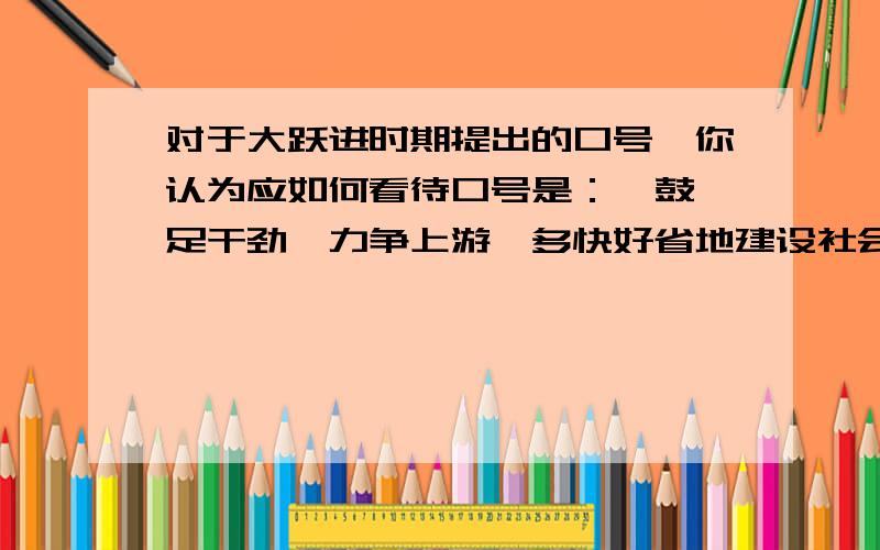 对于大跃进时期提出的口号,你认为应如何看待口号是：  鼓足干劲,力争上游,多快好省地建设社会主义  卷子上的一道题,表达自己的看法