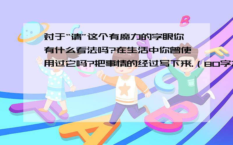 对于“请”这个有魔力的字眼你有什么看法吗?在生活中你曾使用过它吗?把事情的经过写下来.（80字左右）