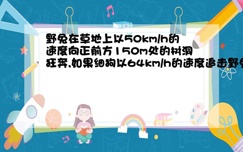 野兔在草地上以50km/h的速度向正前方150m处的树洞狂奔,如果细狗以64km/h的速度追击野兔,如果要成功捕获野兔细狗最多应该从野兔后方多远处就开始全速追击设他们均做匀速直线运动