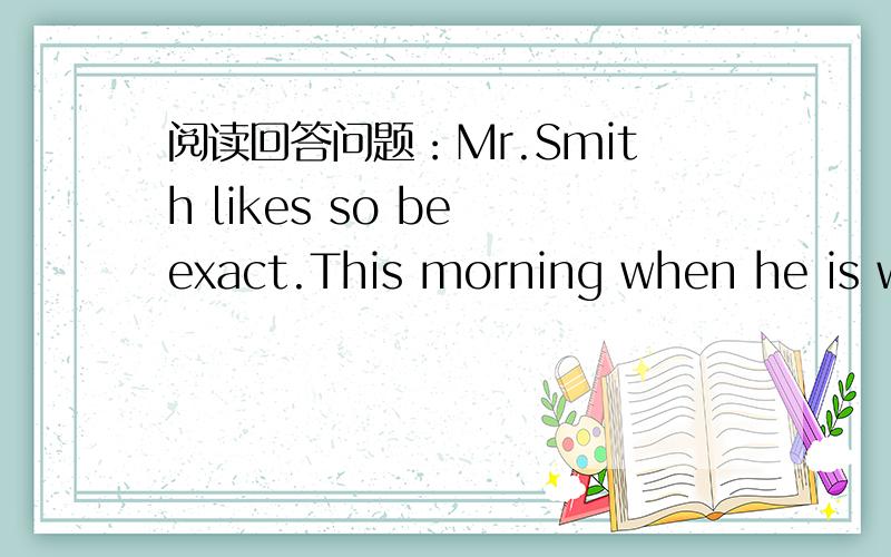 阅读回答问题：Mr.Smith likes so be exact.This morning when he is walking in the street,a woman comes over and asks him,